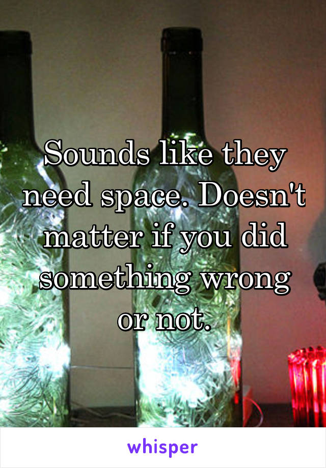 Sounds like they need space. Doesn't matter if you did something wrong or not.