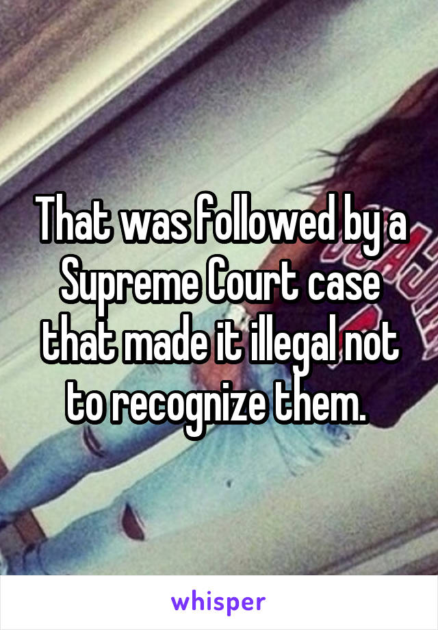 That was followed by a Supreme Court case that made it illegal not to recognize them. 