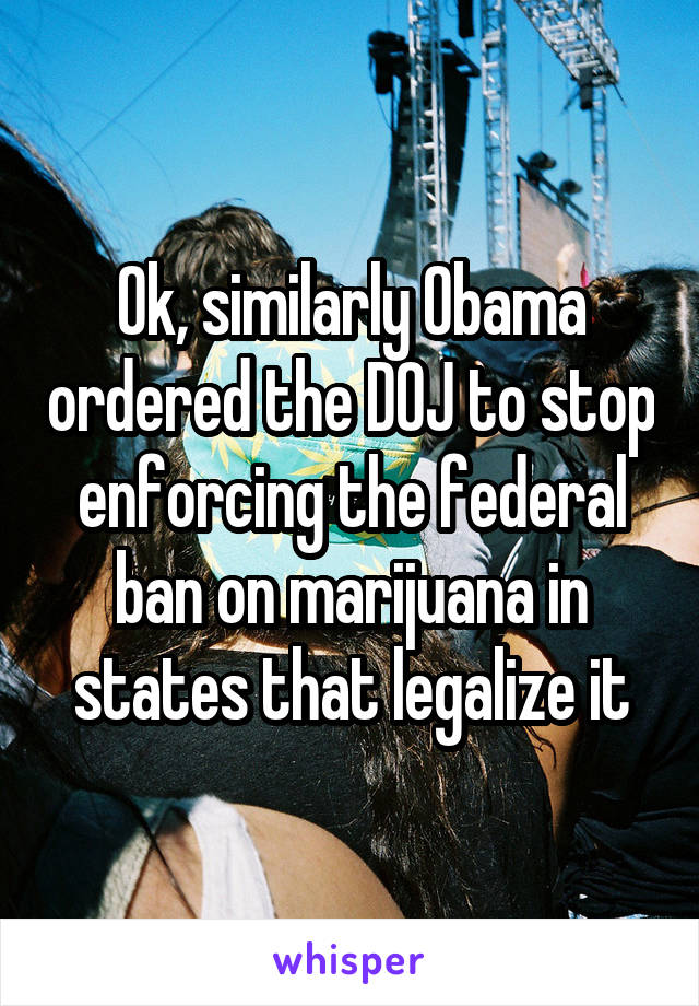 Ok, similarly Obama ordered the DOJ to stop enforcing the federal ban on marijuana in states that legalize it