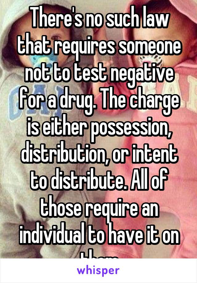 There's no such law that requires someone not to test negative for a drug. The charge is either possession, distribution, or intent to distribute. All of those require an individual to have it on them