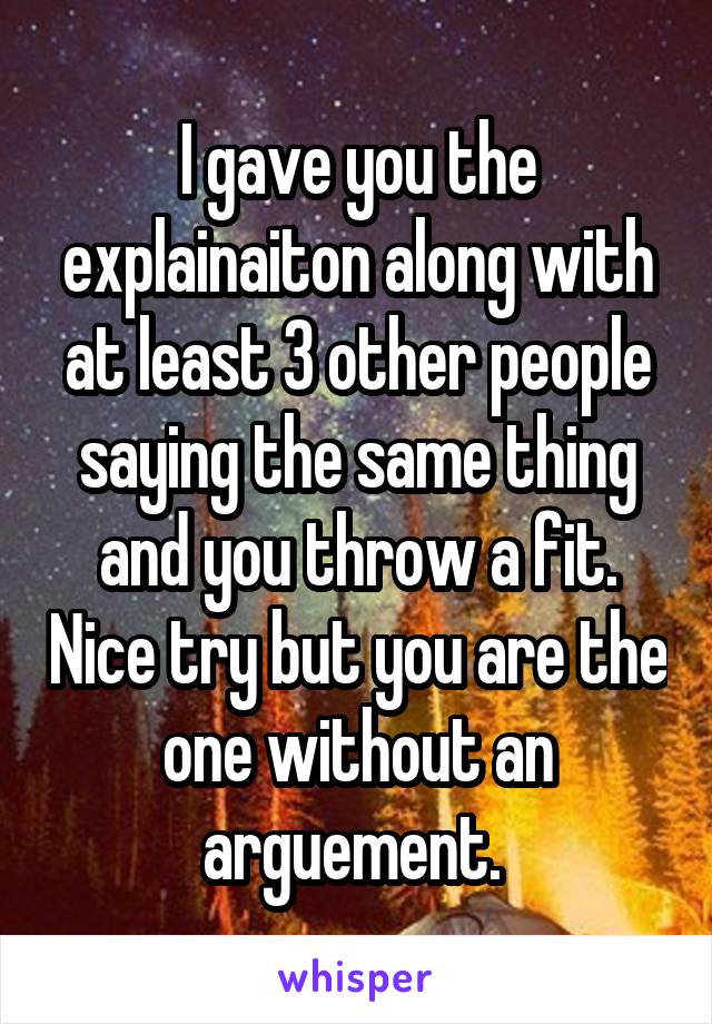 I gave you the explainaiton along with at least 3 other people saying the same thing and you throw a fit. Nice try but you are the one without an arguement. 