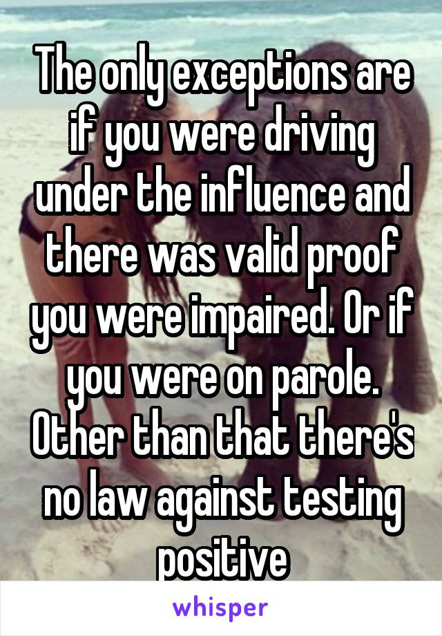 The only exceptions are if you were driving under the influence and there was valid proof you were impaired. Or if you were on parole. Other than that there's no law against testing positive