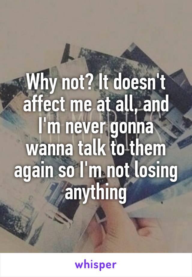 Why not? It doesn't affect me at all, and I'm never gonna wanna talk to them again so I'm not losing anything