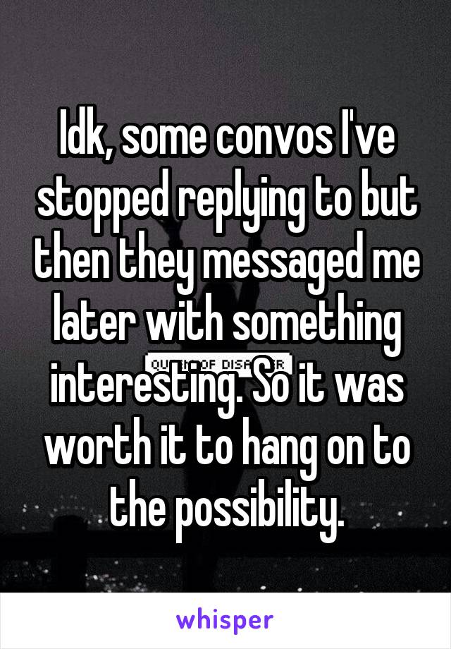 Idk, some convos I've stopped replying to but then they messaged me later with something interesting. So it was worth it to hang on to the possibility.