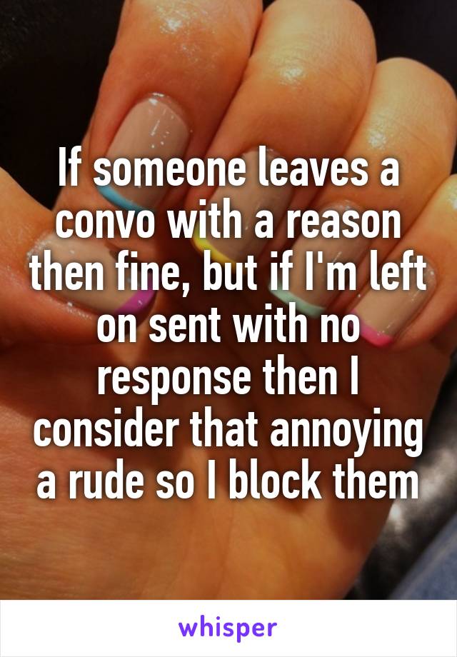 If someone leaves a convo with a reason then fine, but if I'm left on sent with no response then I consider that annoying a rude so I block them