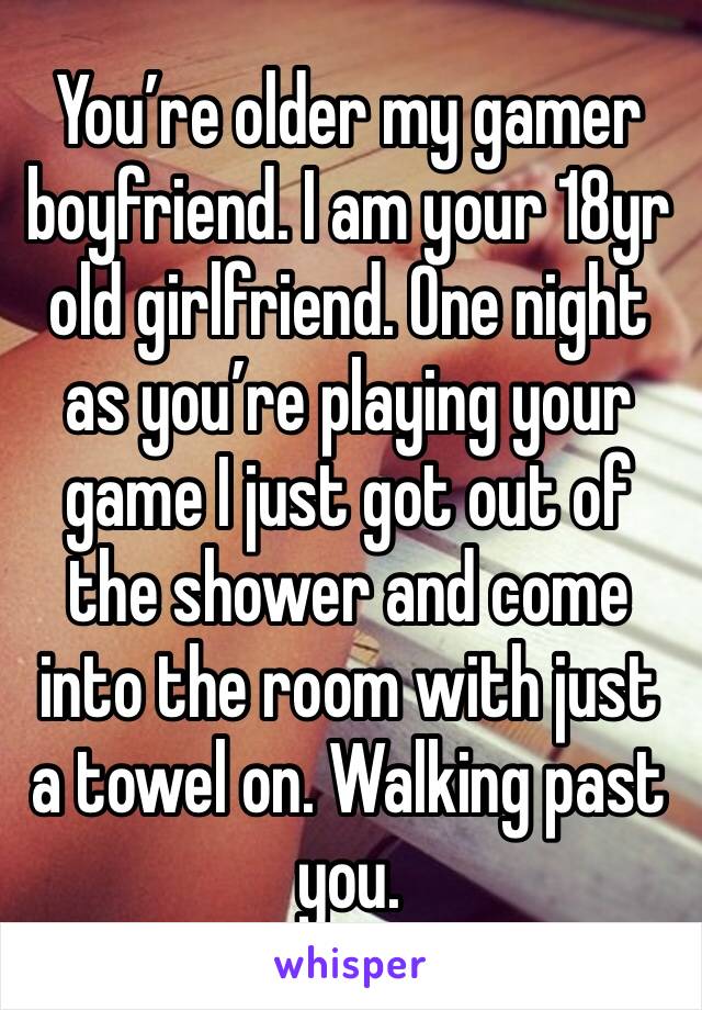 You’re older my gamer boyfriend. I am your 18yr old girlfriend. One night as you’re playing your game I just got out of the shower and come into the room with just a towel on. Walking past you. 