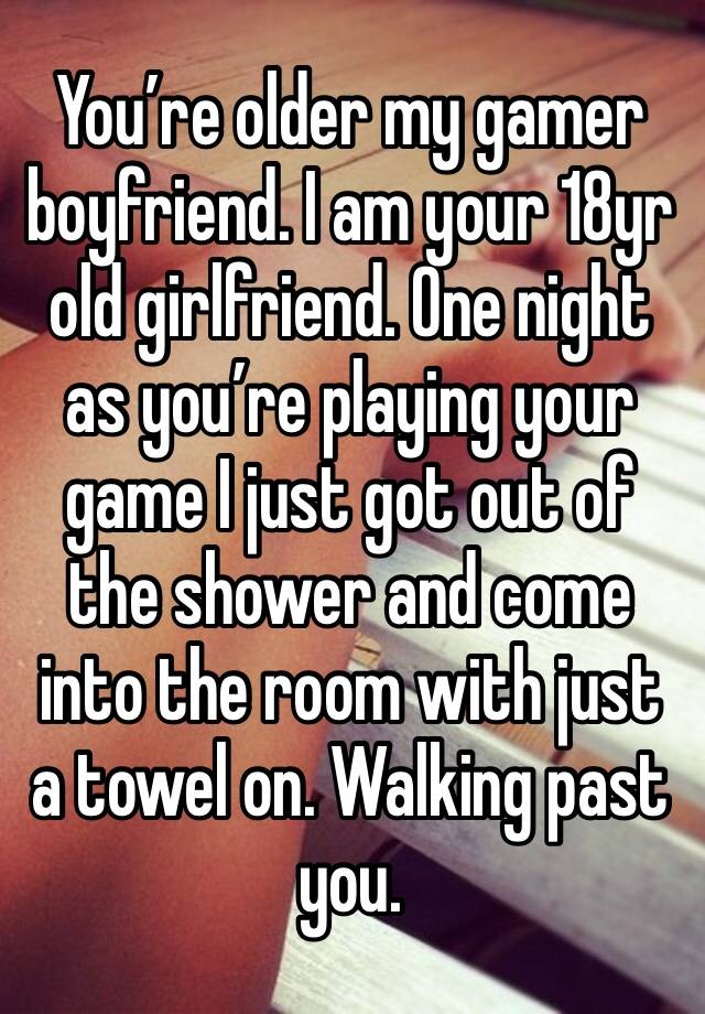 You’re older my gamer boyfriend. I am your 18yr old girlfriend. One night as you’re playing your game I just got out of the shower and come into the room with just a towel on. Walking past you. 