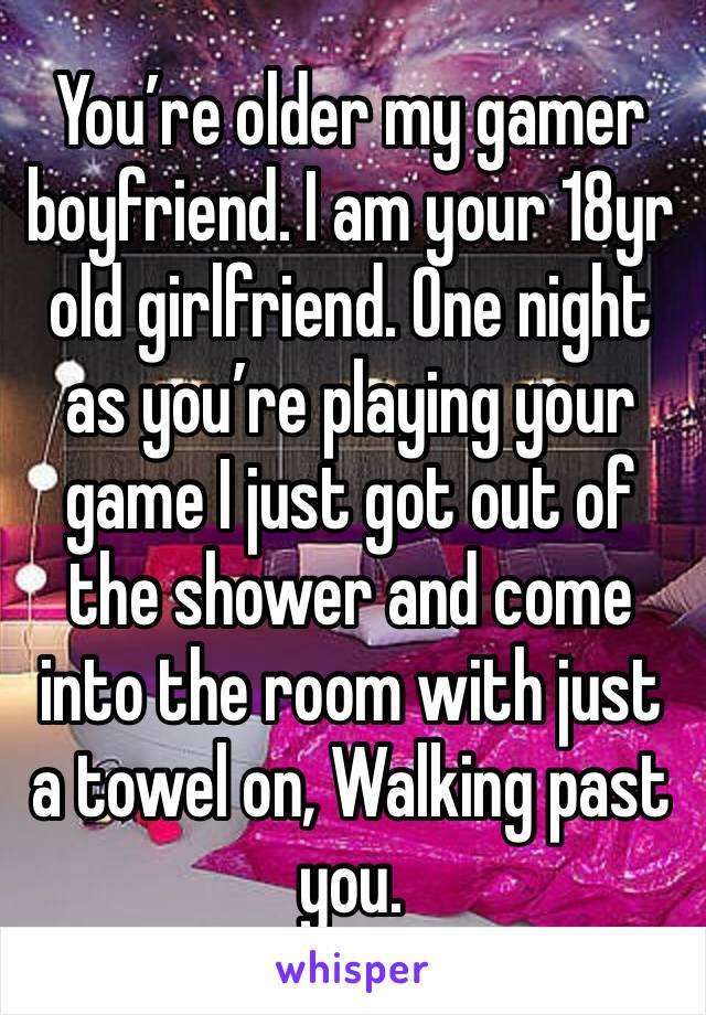 You’re older my gamer boyfriend. I am your 18yr old girlfriend. One night as you’re playing your game I just got out of the shower and come into the room with just a towel on, Walking past you. 