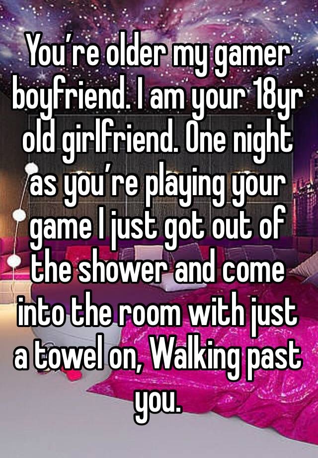 You’re older my gamer boyfriend. I am your 18yr old girlfriend. One night as you’re playing your game I just got out of the shower and come into the room with just a towel on, Walking past you. 