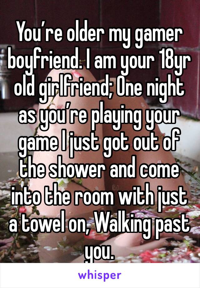 You’re older my gamer boyfriend. I am your 18yr old girlfriend; One night as you’re playing your game I just got out of the shower and come into the room with just a towel on, Walking past you. 