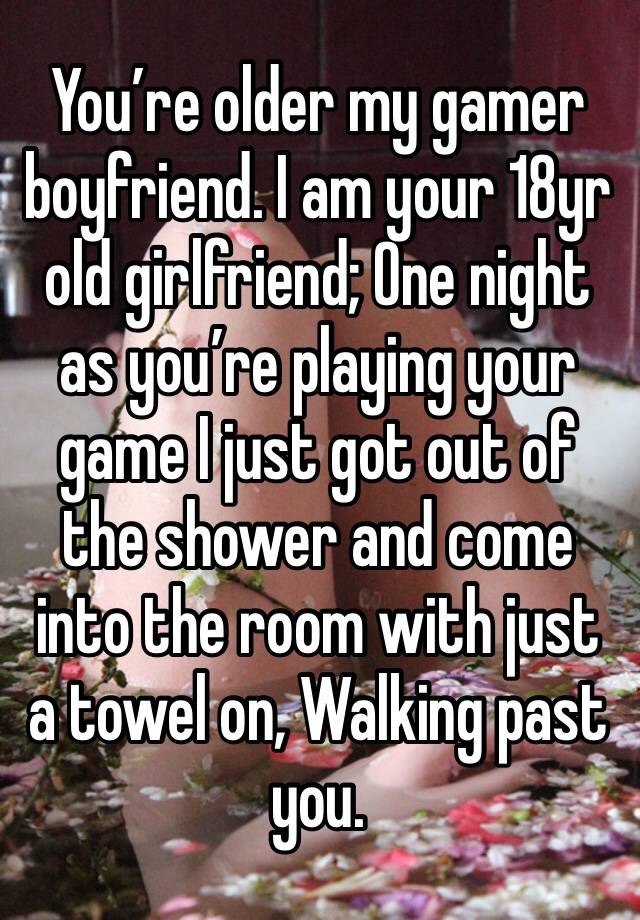 You’re older my gamer boyfriend. I am your 18yr old girlfriend; One night as you’re playing your game I just got out of the shower and come into the room with just a towel on, Walking past you. 