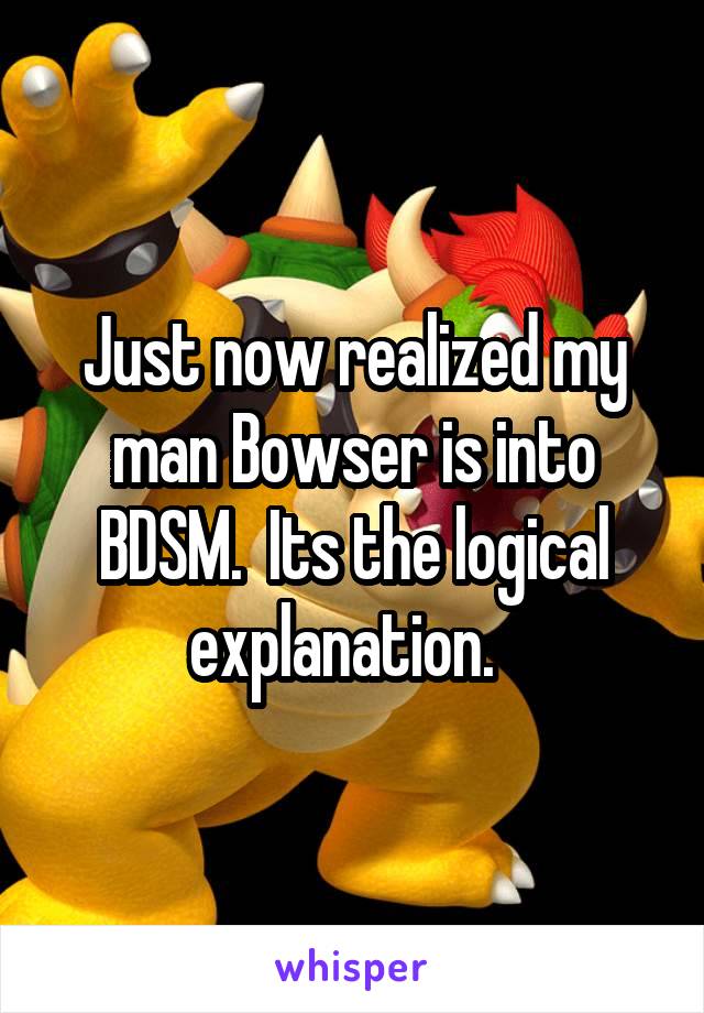 Just now realized my man Bowser is into BDSM.  Its the logical explanation.  