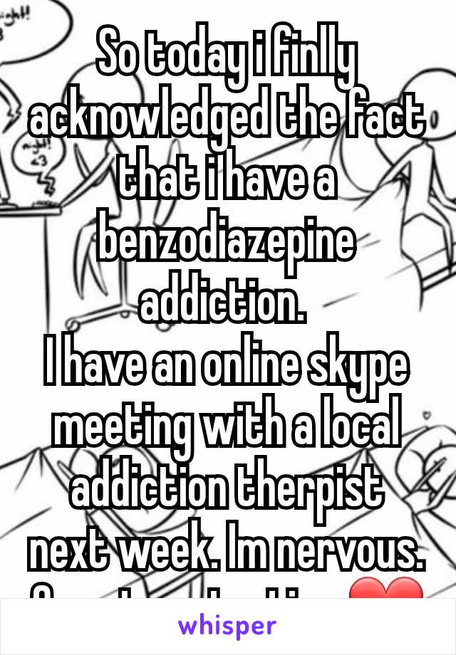 So today i finlly acknowledged the fact that i have a benzodiazepine addiction. 
I have an online skype meeting with a local addiction therpist next week. Im nervous.
One step at a time❤