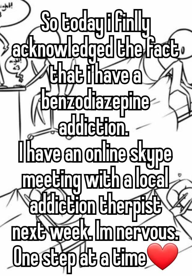 So today i finlly acknowledged the fact that i have a benzodiazepine addiction. 
I have an online skype meeting with a local addiction therpist next week. Im nervous.
One step at a time❤