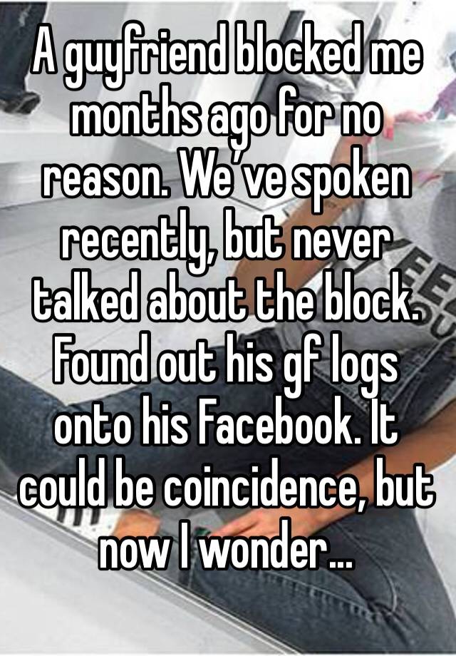 A guyfriend blocked me months ago for no reason. We’ve spoken recently, but never talked about the block. Found out his gf logs onto his Facebook. It could be coincidence, but now I wonder...