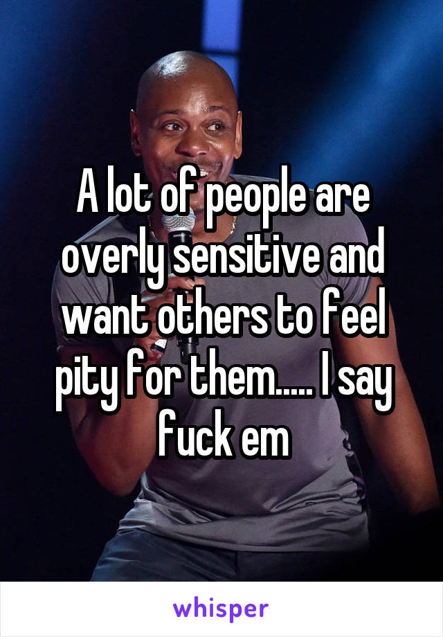 A lot of people are overly sensitive and want others to feel pity for them..... I say fuck em
