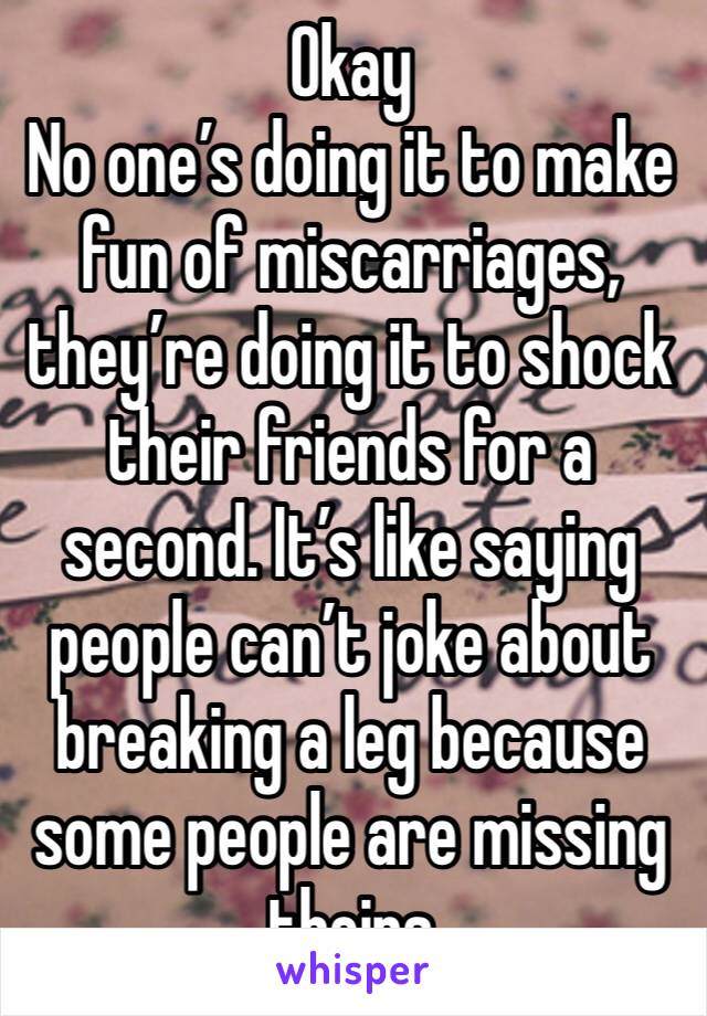 Okay
No one’s doing it to make fun of miscarriages, they’re doing it to shock their friends for a second. It’s like saying people can’t joke about breaking a leg because some people are missing theirs