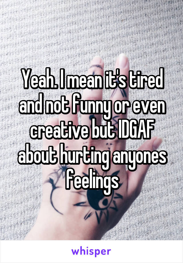 Yeah. I mean it's tired and not funny or even creative but IDGAF about hurting anyones feelings