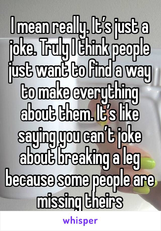 I mean really. It’s just a joke. Truly I think people just want to find a way to make everything about them. It’s like saying you can’t joke about breaking a leg because some people are missing theirs