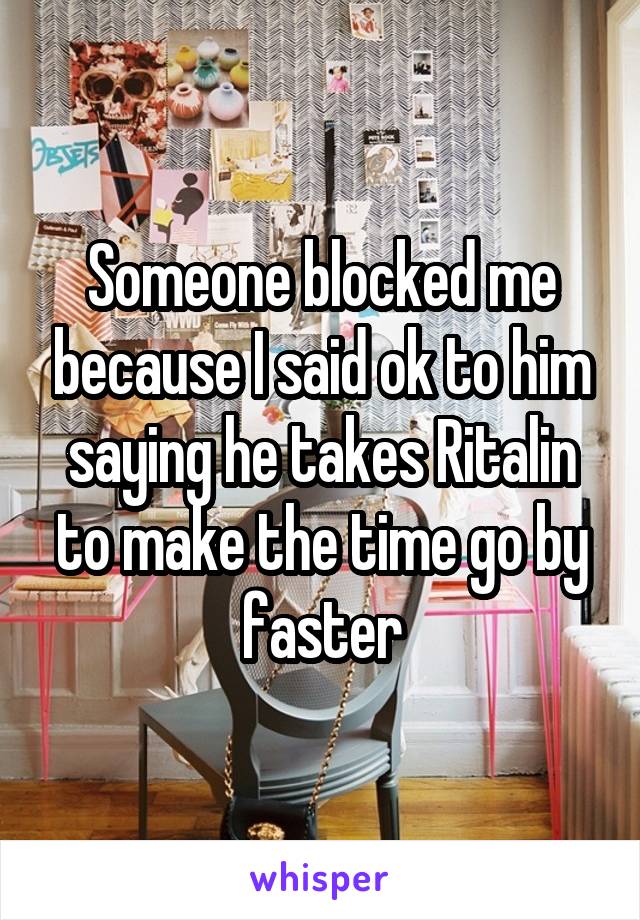 Someone blocked me because I said ok to him saying he takes Ritalin to make the time go by faster