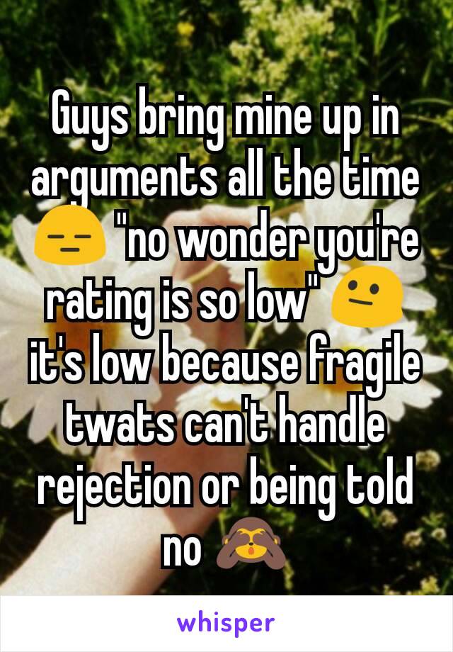 Guys bring mine up in arguments all the time 😑 "no wonder you're rating is so low" 😐 it's low because fragile twats can't handle rejection or being told no 🙈