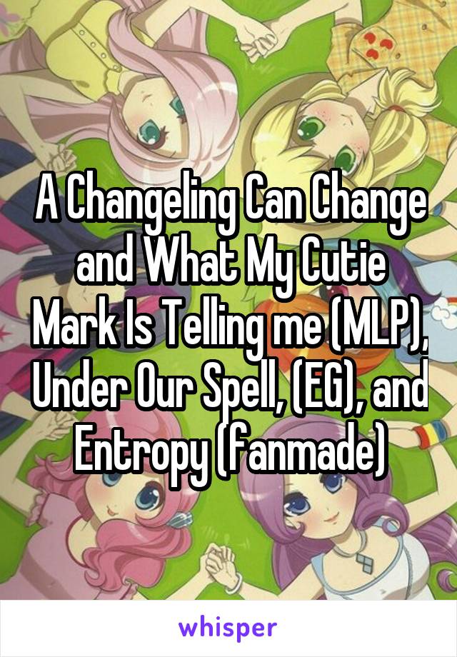 A Changeling Can Change and What My Cutie Mark Is Telling me (MLP), Under Our Spell, (EG), and Entropy (fanmade)