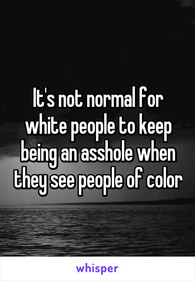 It's not normal for white people to keep being an asshole when they see people of color