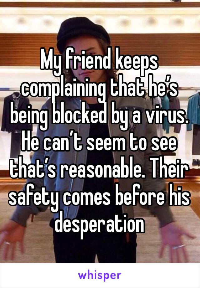 My friend keeps complaining that he’s being blocked by a virus. 
He can’t seem to see that’s reasonable. Their safety comes before his desperation 