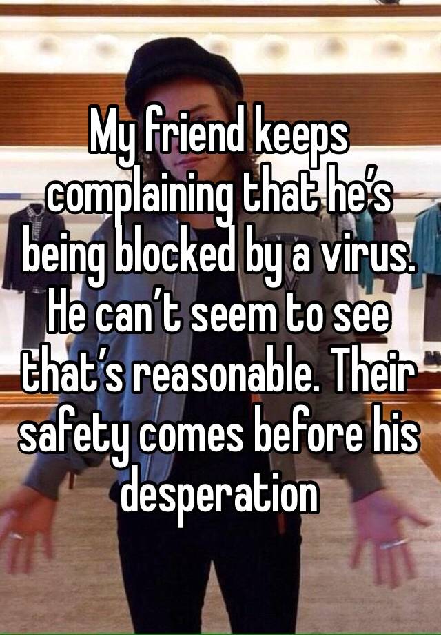 My friend keeps complaining that he’s being blocked by a virus. 
He can’t seem to see that’s reasonable. Their safety comes before his desperation 