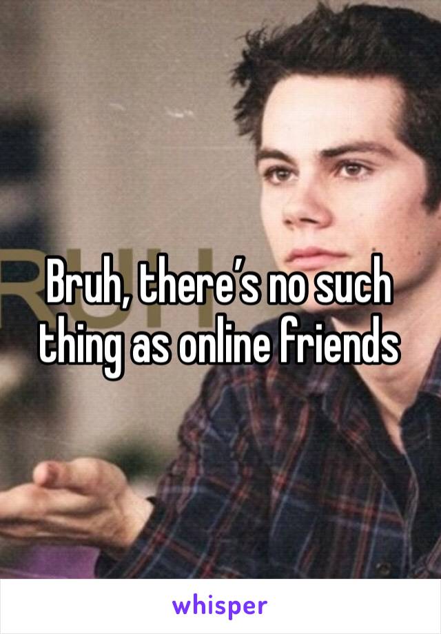 Bruh, there’s no such thing as online friends