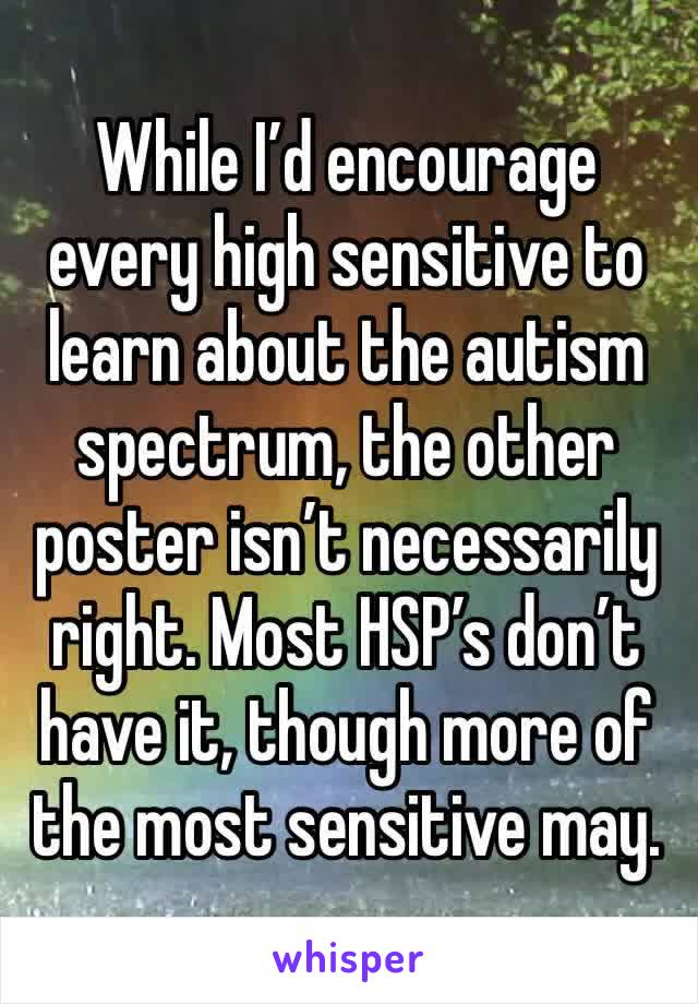 While I’d encourage every high sensitive to learn about the autism spectrum, the other poster isn’t necessarily right. Most HSP’s don’t have it, though more of the most sensitive may.