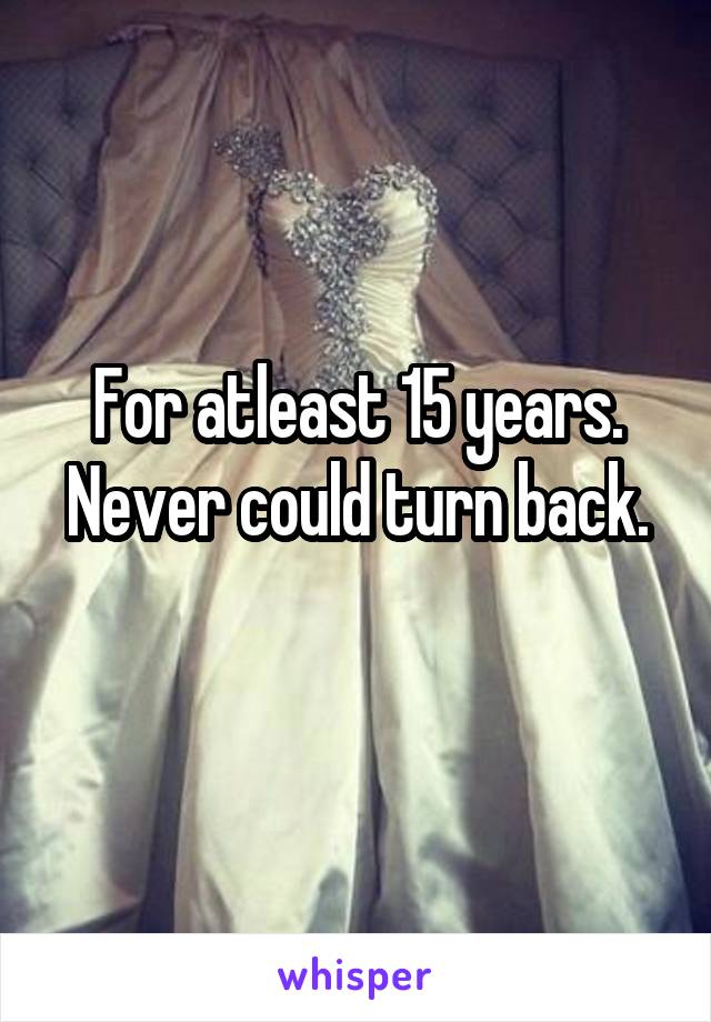 For atleast 15 years.
Never could turn back. 