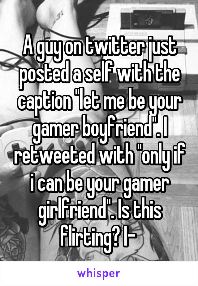 A guy on twitter just posted a self with the caption "let me be your gamer boyfriend". I retweeted with "only if i can be your gamer girlfriend". Is this flirting? I- 