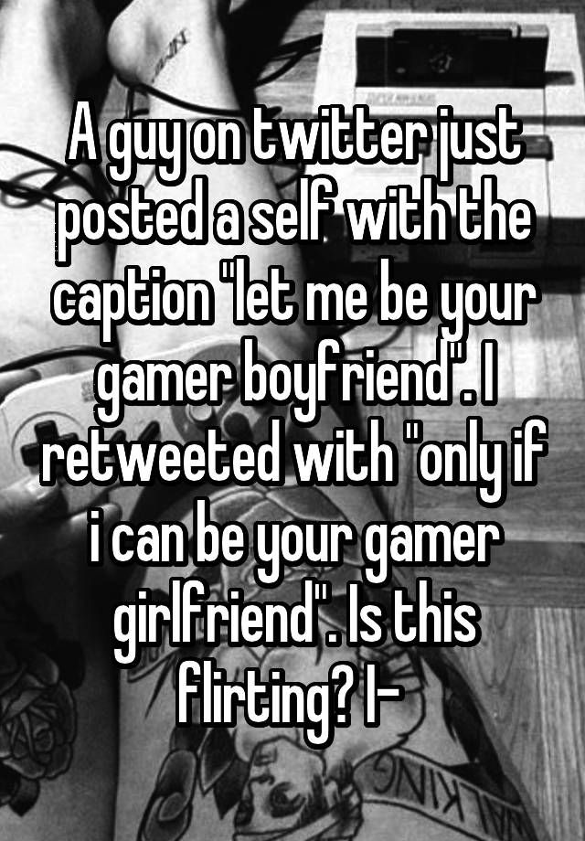 A guy on twitter just posted a self with the caption "let me be your gamer boyfriend". I retweeted with "only if i can be your gamer girlfriend". Is this flirting? I- 