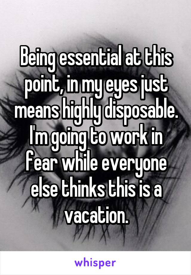 Being essential at this point, in my eyes just means highly disposable. I'm going to work in fear while everyone else thinks this is a vacation.