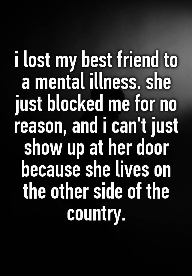 i lost my best friend to a mental illness. she just blocked me for no reason, and i can't just show up at her door because she lives on the other side of the country.