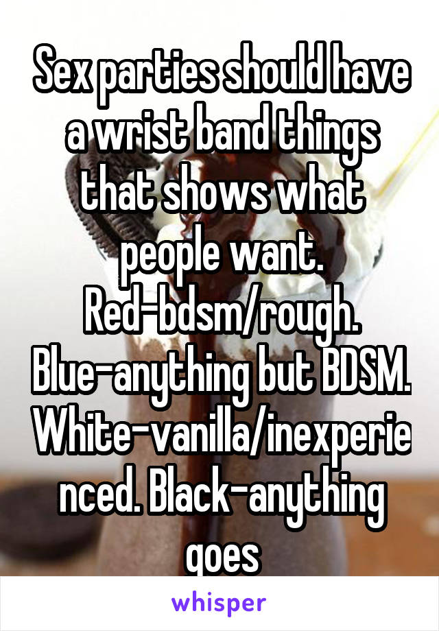 Sex parties should have a wrist band things that shows what people want. Red-bdsm/rough. Blue-anything but BDSM. White-vanilla/inexperienced. Black-anything goes