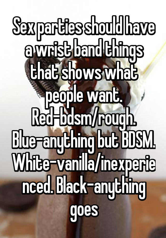 Sex parties should have a wrist band things that shows what people want. Red-bdsm/rough. Blue-anything but BDSM. White-vanilla/inexperienced. Black-anything goes