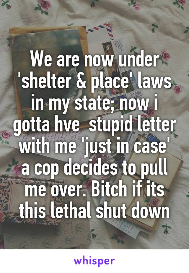 We are now under 'shelter & place' laws in my state; now i gotta hve  stupid letter with me 'just in case' a cop decides to pull me over. Bitch if its this lethal shut down