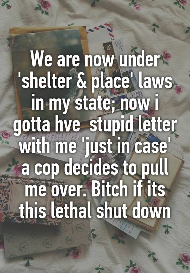 We are now under 'shelter & place' laws in my state; now i gotta hve  stupid letter with me 'just in case' a cop decides to pull me over. Bitch if its this lethal shut down