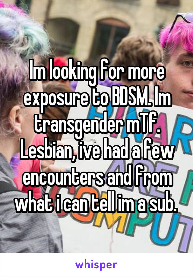 Im looking for more exposure to BDSM. Im transgender mTf. Lesbian, ive had a few encounters and from what i can tell im a sub. 