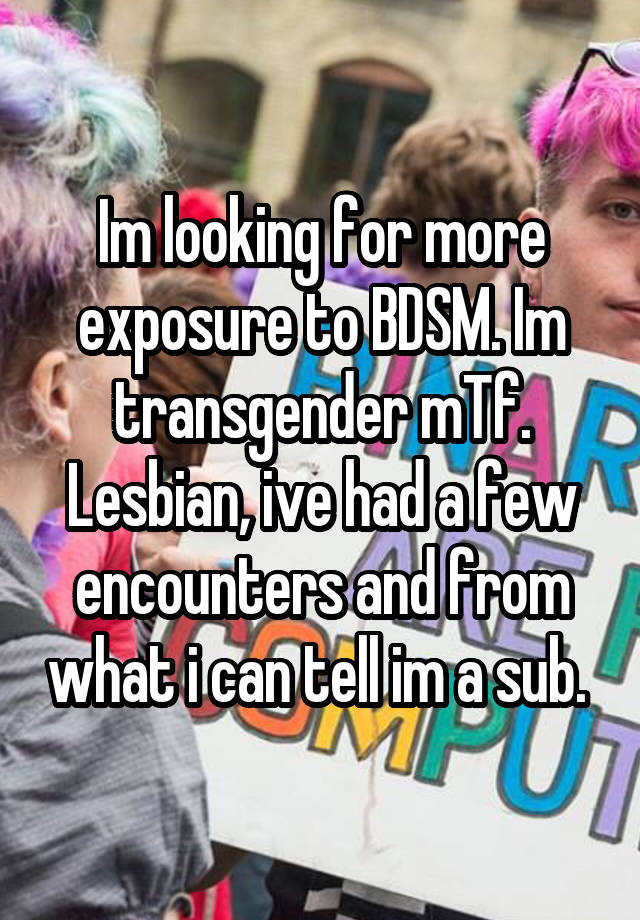 Im looking for more exposure to BDSM. Im transgender mTf. Lesbian, ive had a few encounters and from what i can tell im a sub. 