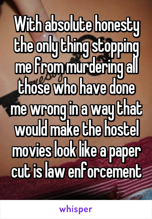 With absolute honesty the only thing stopping me from murdering all those who have done me wrong in a way that would make the hostel movies look like a paper cut is law enforcement 