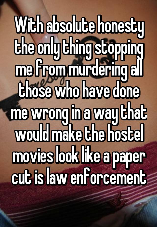 With absolute honesty the only thing stopping me from murdering all those who have done me wrong in a way that would make the hostel movies look like a paper cut is law enforcement 