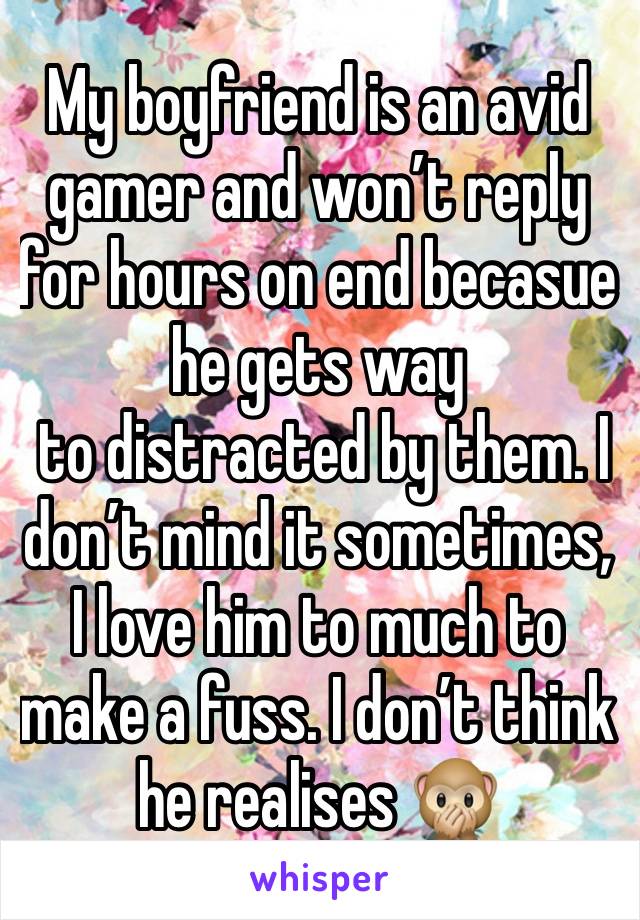 My boyfriend is an avid gamer and won’t reply for hours on end becasue he gets way
 to distracted by them. I don’t mind it sometimes, I love him to much to make a fuss. I don’t think he realises 🙊