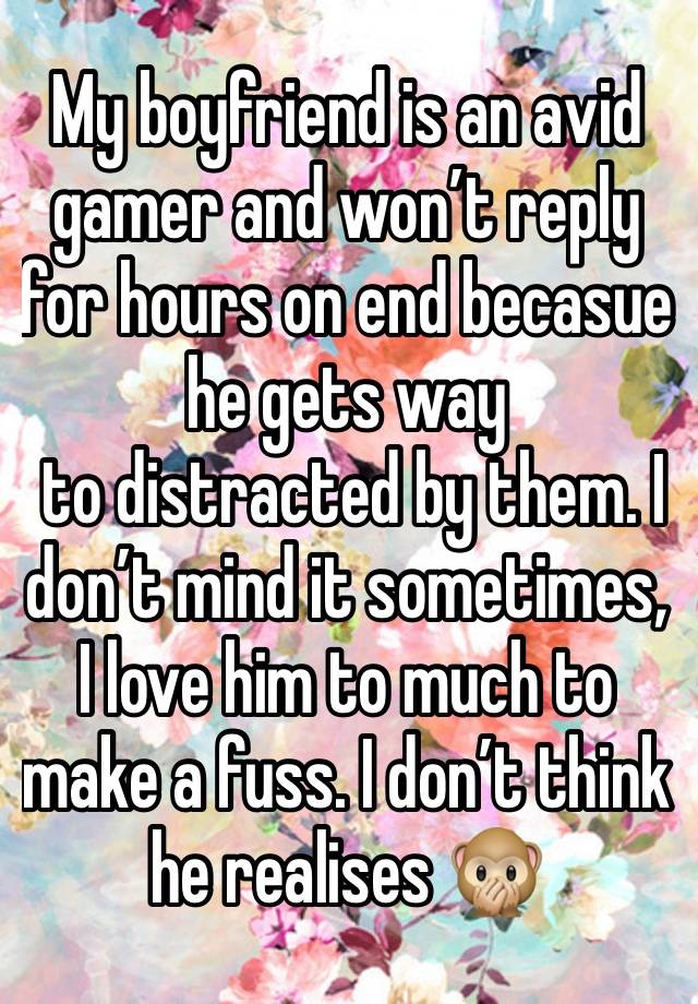 My boyfriend is an avid gamer and won’t reply for hours on end becasue he gets way
 to distracted by them. I don’t mind it sometimes, I love him to much to make a fuss. I don’t think he realises 🙊