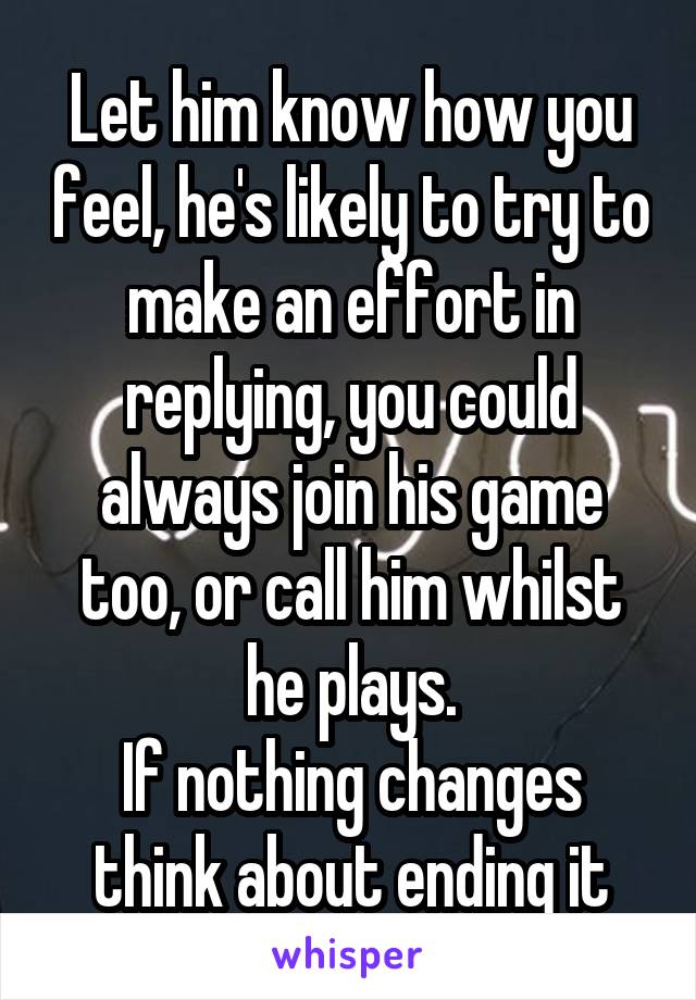 Let him know how you feel, he's likely to try to make an effort in replying, you could always join his game too, or call him whilst he plays.
If nothing changes think about ending it