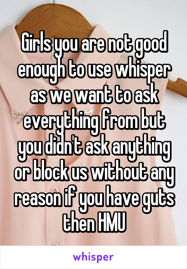 Girls you are not good enough to use whisper as we want to ask everything from but you didn't ask anything or block us without any reason if you have guts then HMU