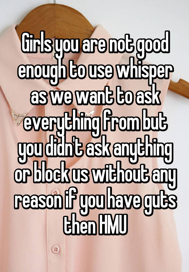 Girls you are not good enough to use whisper as we want to ask everything from but you didn't ask anything or block us without any reason if you have guts then HMU