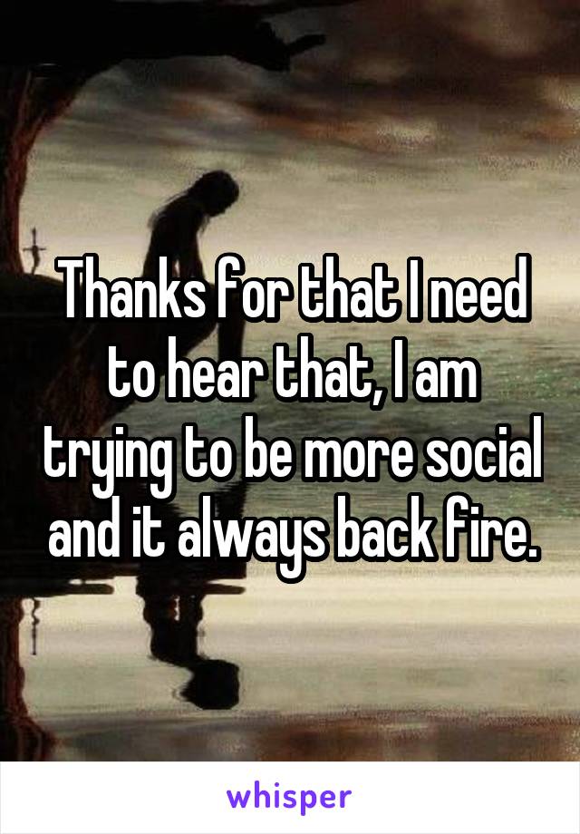 Thanks for that I need to hear that, I am trying to be more social and it always back fire.